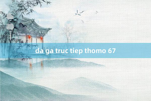 da ga truc tiep thomo 67