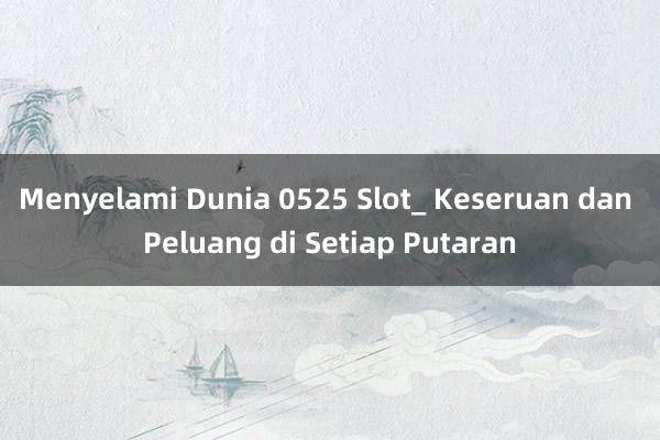 Menyelami Dunia 0525 Slot_ Keseruan dan Peluang di Setiap Putaran