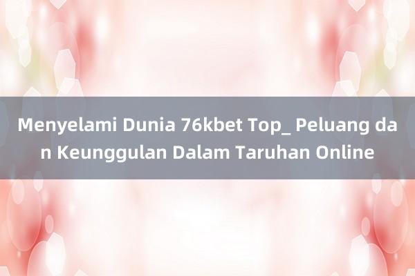 Menyelami Dunia 76kbet Top_ Peluang dan Keunggulan Dalam Taruhan Online