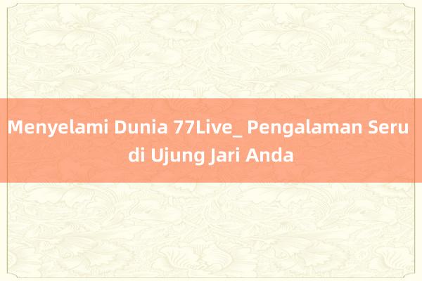 Menyelami Dunia 77Live_ Pengalaman Seru di Ujung Jari Anda