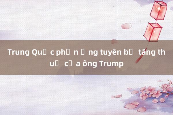 Trung Quốc phản ứng tuyên bố tăng thuế của ông Trump