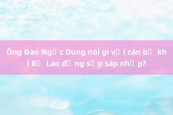 Ông Đào Ngọc Dung nói gì với cán bộ khi Bộ Lao động sắp sáp nhập?