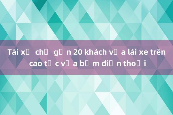 Tài xế chở gần 20 khách vừa lái xe trên cao tốc vừa bấm điện thoại