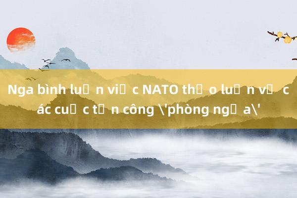 Nga bình luận việc NATO thảo luận về các cuộc tấn công 'phòng ngừa'