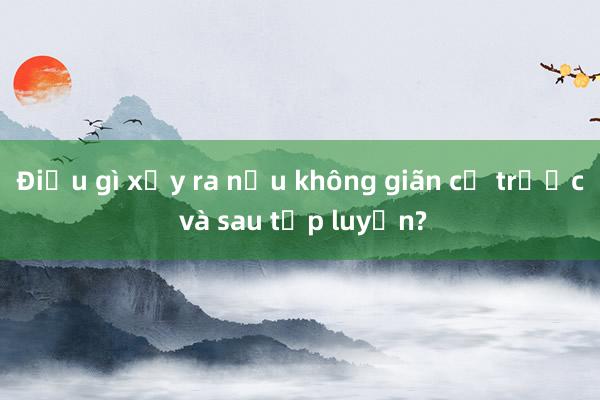 Điều gì xảy ra nếu không giãn cơ trước và sau tập luyện?