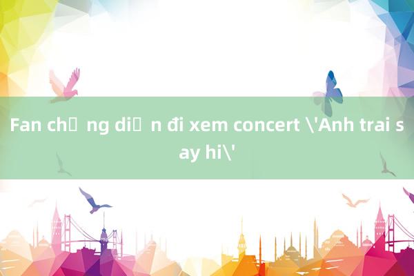 Fan chưng diện đi xem concert 'Anh trai say hi'