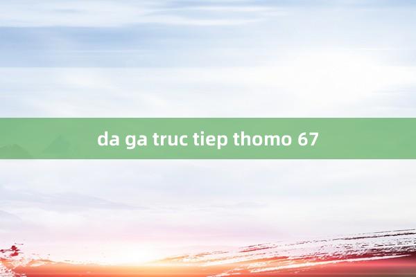 da ga truc tiep thomo 67