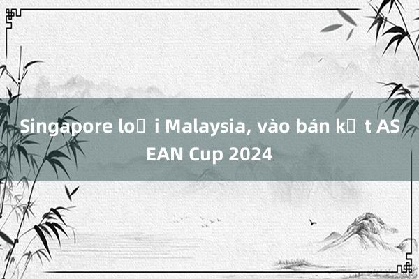 Singapore loại Malaysia， vào bán kết ASEAN Cup 2024