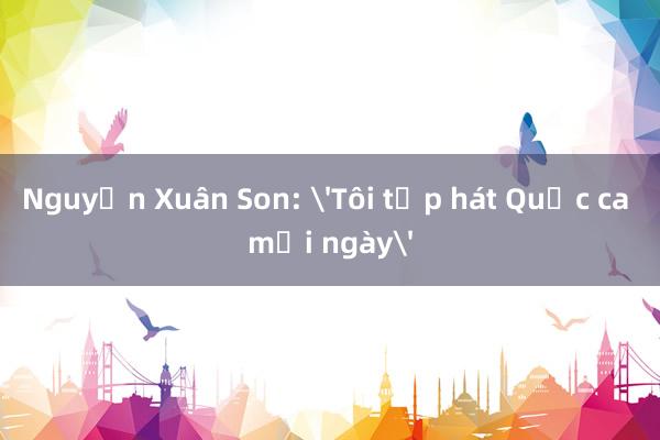 Nguyễn Xuân Son: 'Tôi tập hát Quốc ca mỗi ngày'