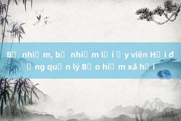 Bổ nhiệm， bổ nhiệm lại Ủy viên Hội đồng quản lý Bảo hiểm xã hội