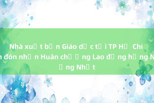 Nhà xuất bản Giáo dục tại TP Hồ Chí Minh đón nhận Huân chương Lao động hạng Nhất