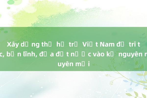 Xây dựng thế hệ trẻ Việt Nam đủ tri thức， bản lĩnh， đưa đất nước vào kỷ nguyên mới