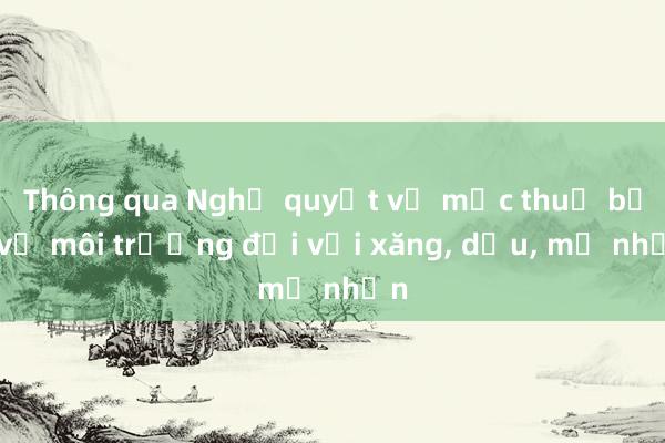 Thông qua Nghị quyết về mức thuế bảo vệ môi trường đối với xăng， dầu， mỡ nhờn