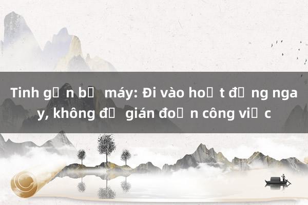 Tinh gọn bộ máy: Đi vào hoạt động ngay， không để gián đoạn công việc