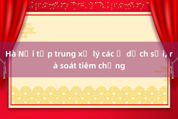 Hà Nội tập trung xử lý các ổ dịch sởi， rà soát tiêm chủng