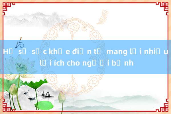 Hồ sơ sức khỏe điện tử mang lại nhiều lợi ích cho người bệnh