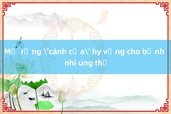 Mở rộng 'cánh cửa' hy vọng cho bệnh nhi ung thư