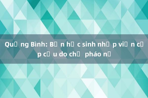 Quảng Bình: Bốn học sinh nhập viện cấp cứu do chế pháo nổ