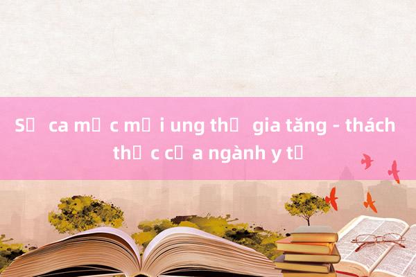 Số ca mắc mới ung thư gia tăng - thách thức của ngành y tế