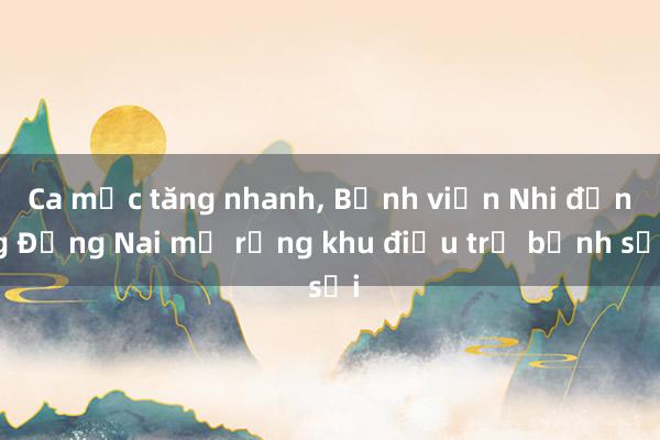 Ca mắc tăng nhanh， Bệnh viện Nhi đồng Đồng Nai mở rộng khu điều trị bệnh sởi