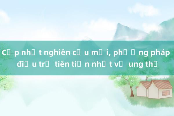 Cập nhật nghiên cứu mới， phương pháp điều trị tiên tiến nhất về ung thư