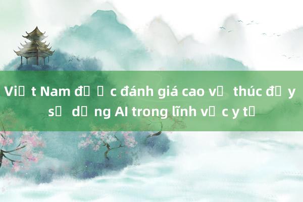 Việt Nam được đánh giá cao về thúc đẩy sử dụng AI trong lĩnh vực y tế