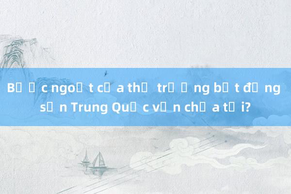 Bước ngoặt của thị trường bất động sản Trung Quốc vẫn chưa tới?