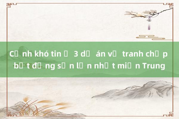 Cảnh khó tin ở 3 dự án vụ tranh chấp bất động sản lớn nhất miền Trung