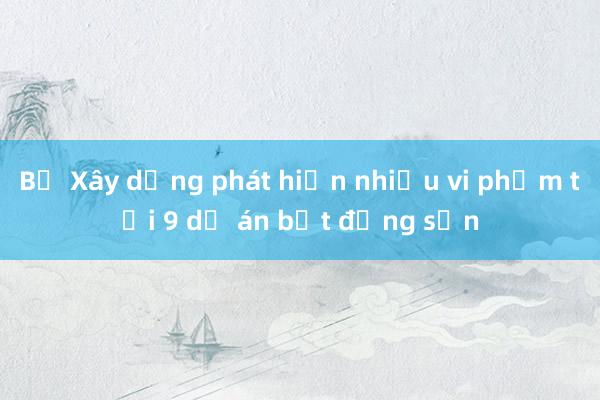 Bộ Xây dựng phát hiện nhiều vi phạm tại 9 dự án bất động sản