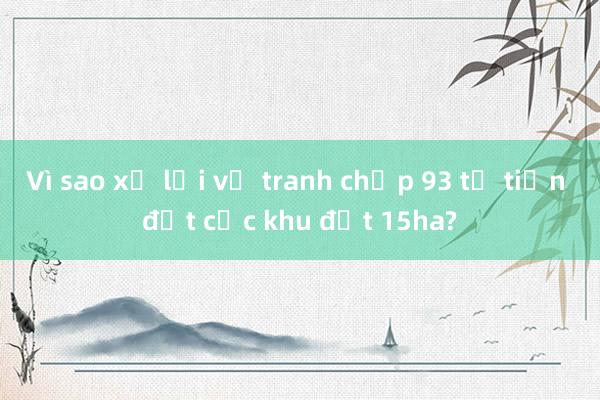 Vì sao xử lại vụ tranh chấp 93 tỉ tiền đặt cọc khu đất 15ha?