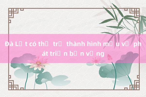 Đà Lạt có thể trở thành hình mẫu về phát triển bền vững