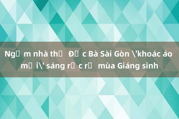 Ngắm nhà thờ Đức Bà Sài Gòn 'khoác áo mới' sáng rực rỡ mùa Giáng sinh