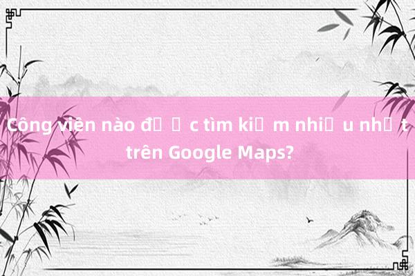 Công viên nào được tìm kiếm nhiều nhất trên Google Maps?