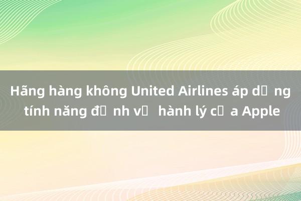 Hãng hàng không United Airlines áp dụng tính năng định vị hành lý của Apple