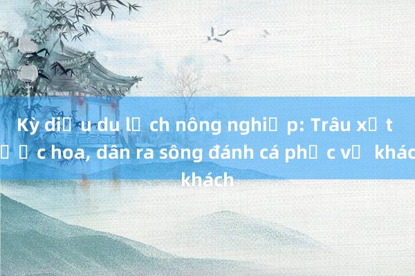 Kỳ diệu du lịch nông nghiệp: Trâu xịt nước hoa, dân ra sông đánh cá phục vụ khách