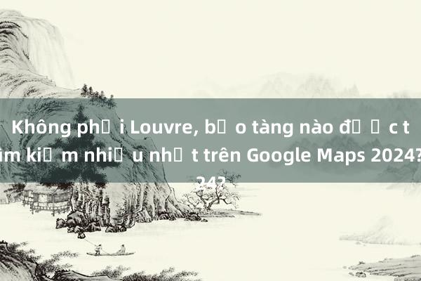 Không phải Louvre, bảo tàng nào được tìm kiếm nhiều nhất trên Google Maps 2024?