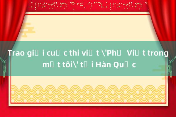 Trao giải cuộc thi viết 'Phở Việt trong mắt tôi' tại Hàn Quốc