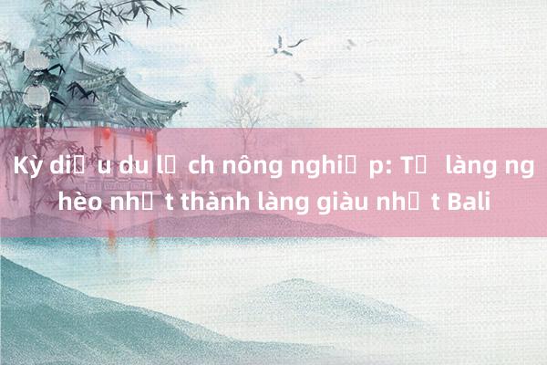 Kỳ diệu du lịch nông nghiệp: Từ làng nghèo nhất thành làng giàu nhất Bali