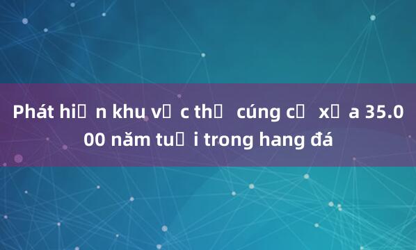 Phát hiện khu vực thờ cúng cổ xưa 35.000 năm tuổi trong hang đá