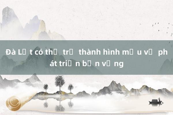 Đà Lạt có thể trở thành hình mẫu về phát triển bền vững