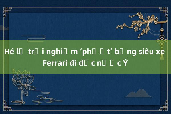 Hé lộ trải nghiệm ‘phượt’ bằng siêu xe Ferrari đi dọc nước Ý