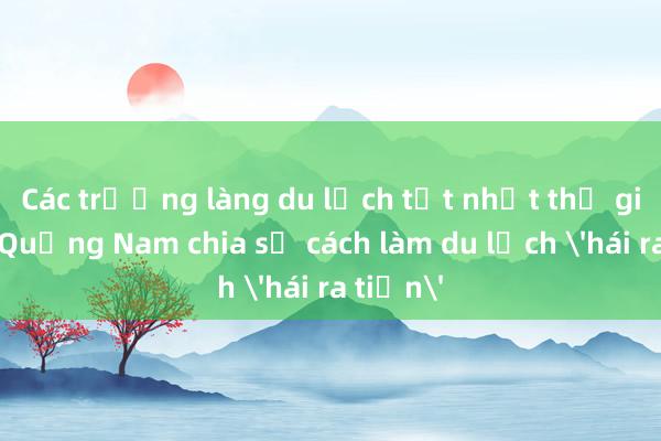 Các trưởng làng du lịch tốt nhất thế giới về Quảng Nam chia sẻ cách làm du lịch 'hái ra tiền'