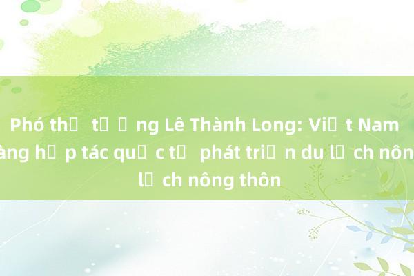 Phó thủ tướng Lê Thành Long: Việt Nam sẵn sàng hợp tác quốc tế phát triển du lịch nông thôn