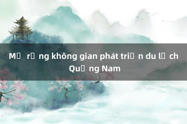 Mở rộng không gian phát triển du lịch Quảng Nam