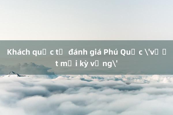 Khách quốc tế đánh giá Phú Quốc 'vượt mọi kỳ vọng'