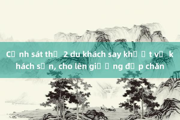 Cảnh sát thồ 2 du khách say khướt về khách sạn， cho lên giường đắp chăn