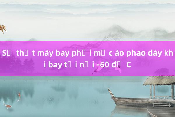 Sự thật máy bay phải mặc áo phao dày khi bay tới nơi -60 độ C