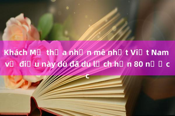 Khách Mỹ thừa nhận mê nhất Việt Nam về điều này dù đã du lịch hơn 80 nước