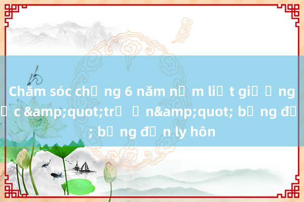 Chăm sóc chồng 6 năm nằm liệt giường， tôi được &quot;trả ơn&quot; bằng đơn ly hôn