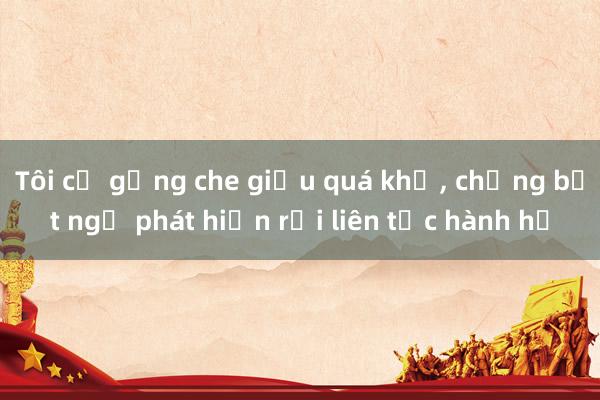 Tôi cố gắng che giấu quá khứ， chồng bất ngờ phát hiện rồi liên tục hành hạ